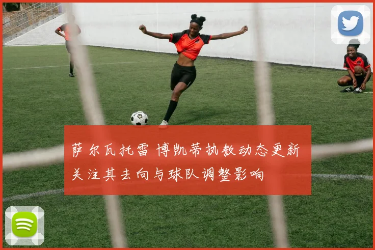 萨尔瓦托雷 博凯蒂执教动态更新 关注其去向与球队调整影响