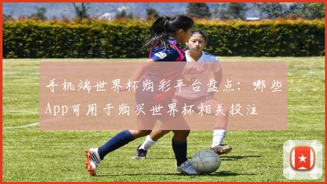 手机端世界杯购彩平台盘点:哪些App可用于购买世界杯相关投注