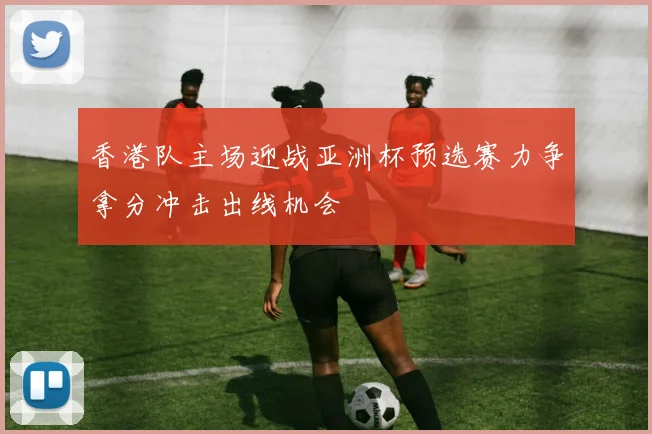 香港队主场迎战亚洲杯预选赛力争拿分冲击出线机会