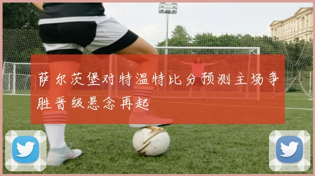 萨尔茨堡对特温特比分预测主场争胜晋级悬念再起