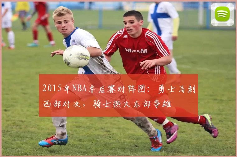 2015年NBA季后赛对阵图:勇士马刺西部对决,骑士热火东部争雄