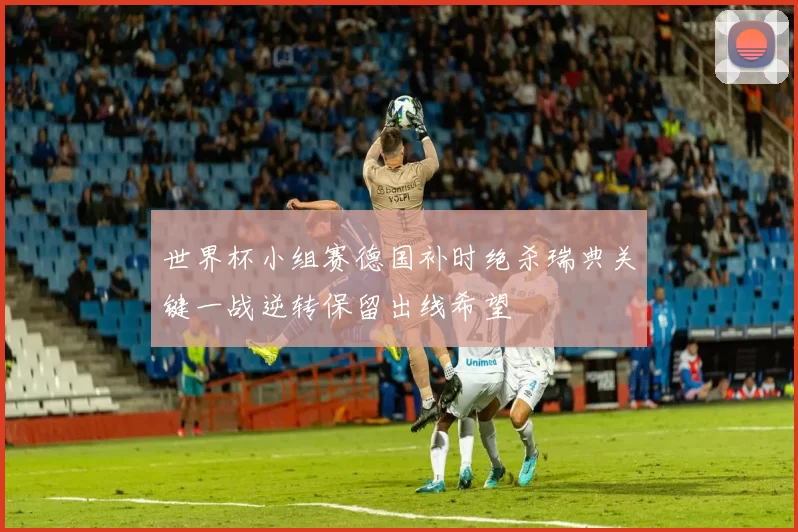 世界杯小组赛德国补时绝杀瑞典关键一战逆转保留出线希望