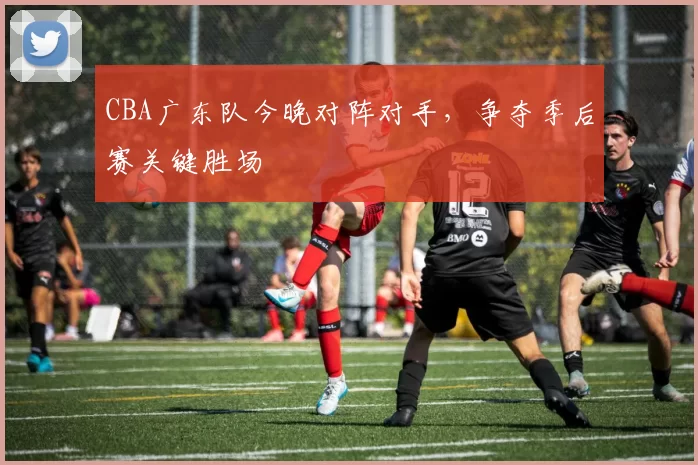 CBA广东队今晚对阵对手,争夺季后赛关键胜场