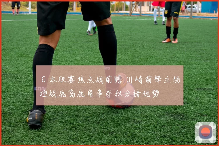 日本联赛焦点战前瞻 川崎前锋主场迎战鹿岛鹿角争夺积分榜优势