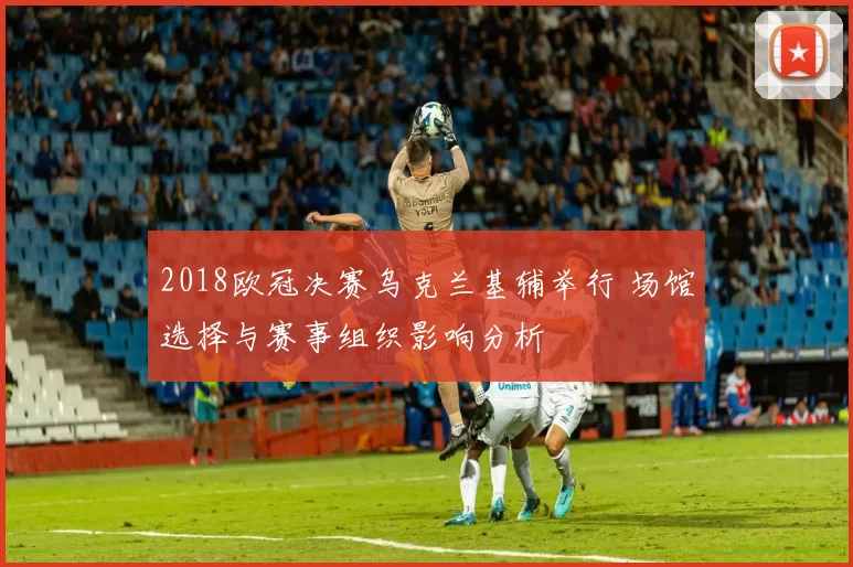 2018欧冠决赛乌克兰基辅举行 场馆选择与赛事组织影响分析