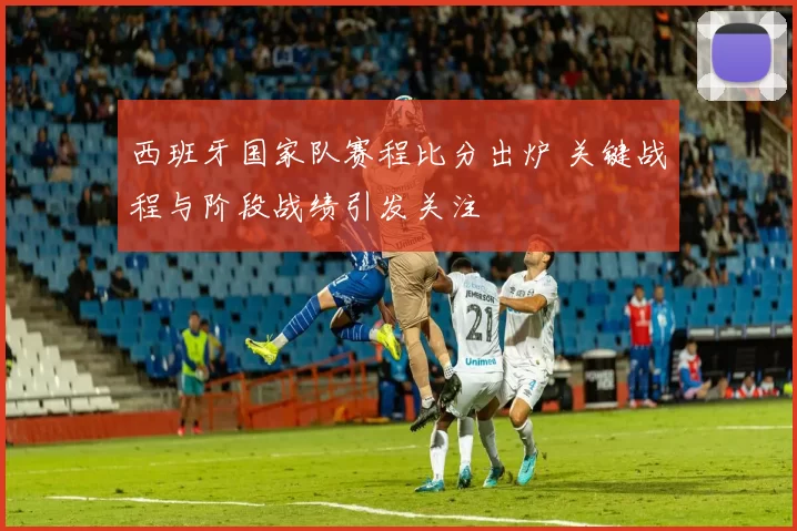 西班牙国家队赛程比分出炉 关键战程与阶段战绩引发关注