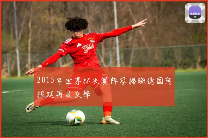 2015年世界杯决赛阵容揭晓德国阿根廷再度交锋