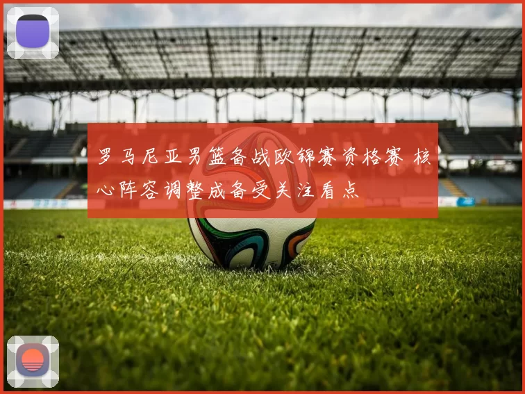 罗马尼亚男篮备战欧锦赛资格赛 核心阵容调整成备受关注看点