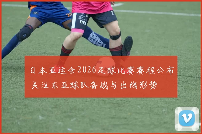 日本亚运会2026足球比赛赛程公布 关注东亚球队备战与出线形势