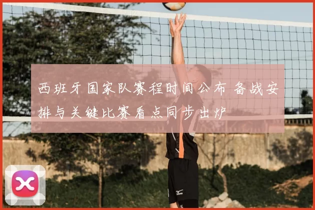 西班牙国家队赛程时间公布 备战安排与关键比赛看点同步出炉