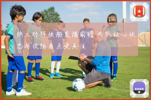 热火对阵快船直播前瞻 两队核心状态与攻防看点受关注