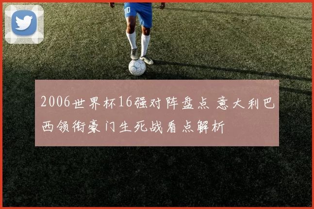 2006世界杯16强对阵盘点 意大利巴西领衔豪门生死战看点解析