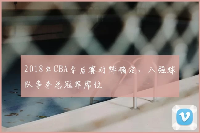 2018年CBA季后赛对阵确定,八强球队争夺总冠军席位