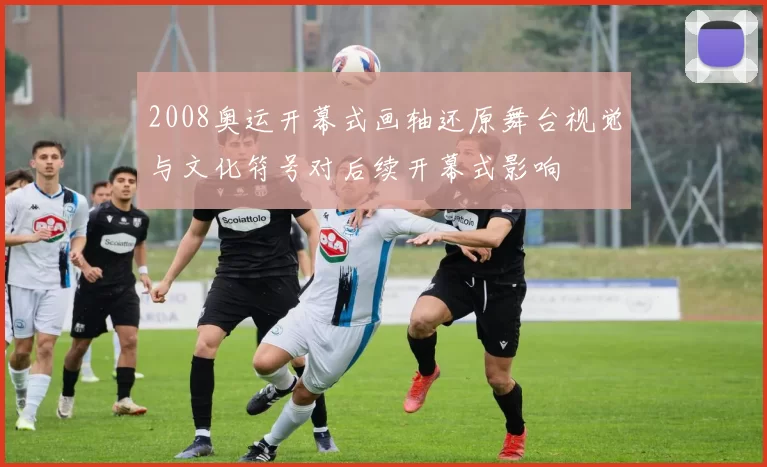 2008奥运开幕式画轴还原舞台视觉与文化符号对后续开幕式影响