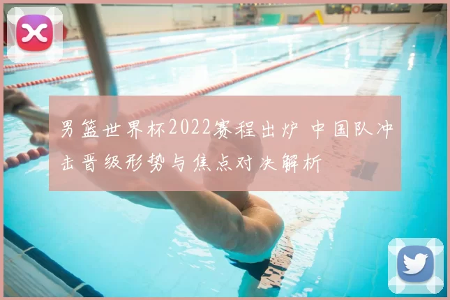 男篮世界杯2022赛程出炉 中国队冲击晋级形势与焦点对决解析