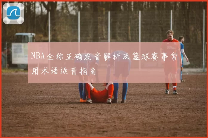 NBA全称正确发音解析及篮球赛事常用术语读音指南