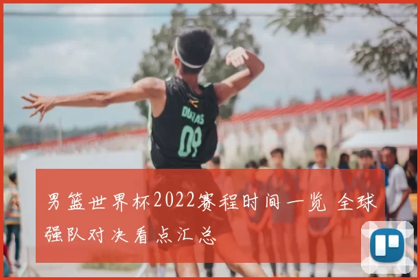 男篮世界杯2022赛程时间一览 全球强队对决看点汇总